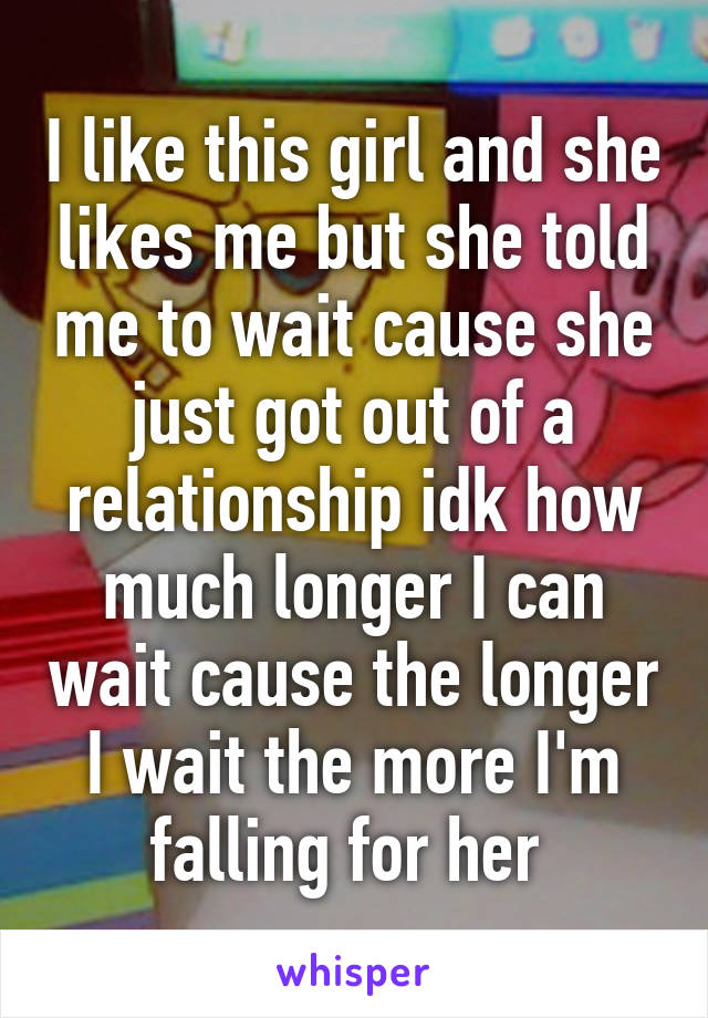 I like this girl and she likes me but she told me to wait cause she just got out of a relationship idk how much longer I can wait cause the longer I wait the more I'm falling for her 