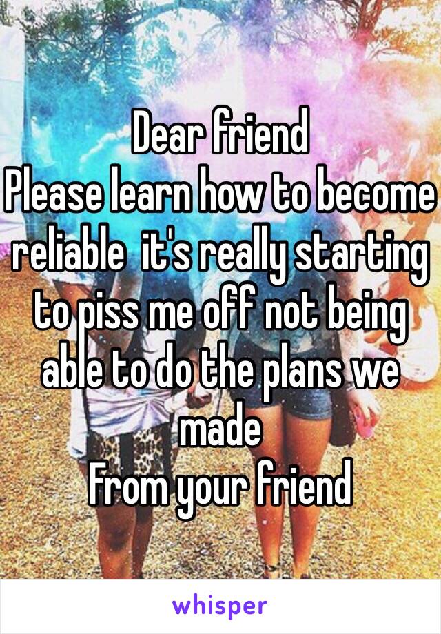 Dear friend 
Please learn how to become reliable  it's really starting to piss me off not being able to do the plans we made 
From your friend 