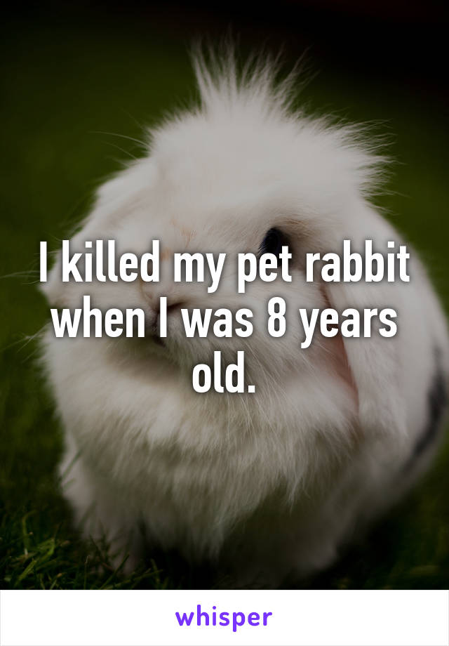 I killed my pet rabbit when I was 8 years old.