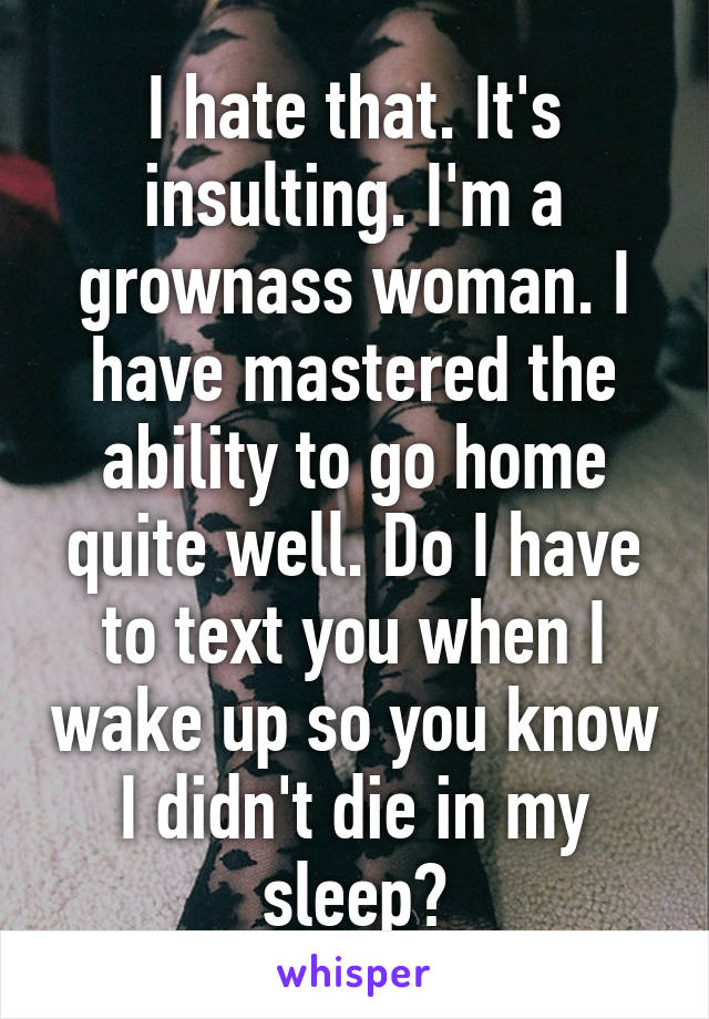 I hate that. It's insulting. I'm a grownass woman. I have mastered the ability to go home quite well. Do I have to text you when I wake up so you know I didn't die in my sleep?