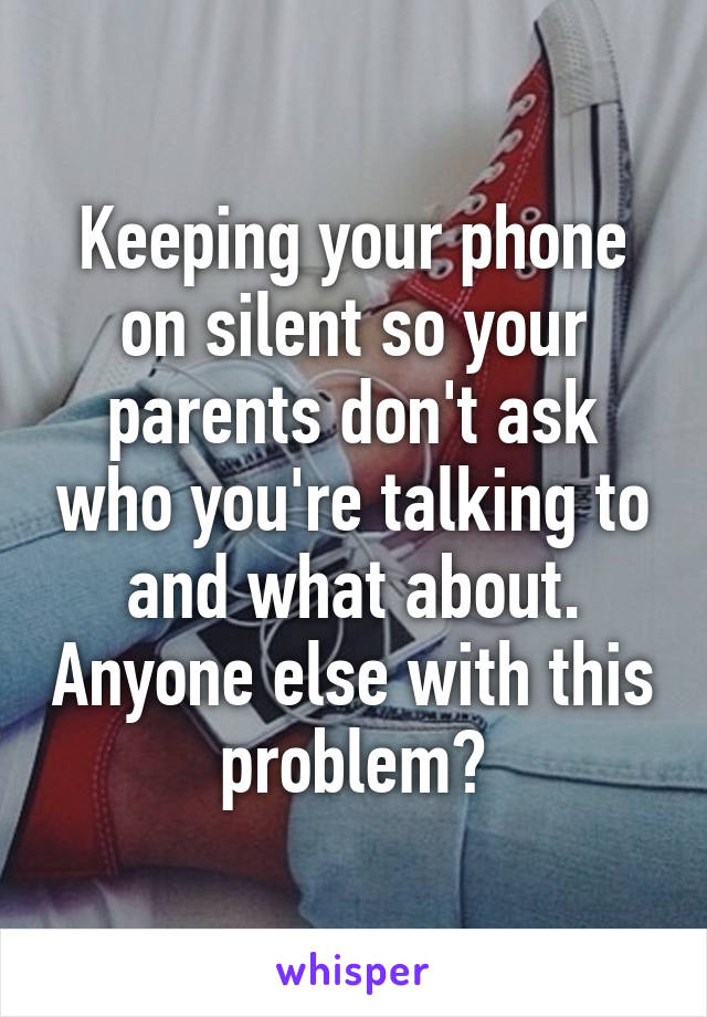 Keeping your phone on silent so your parents don't ask who you're talking to and what about. Anyone else with this problem?