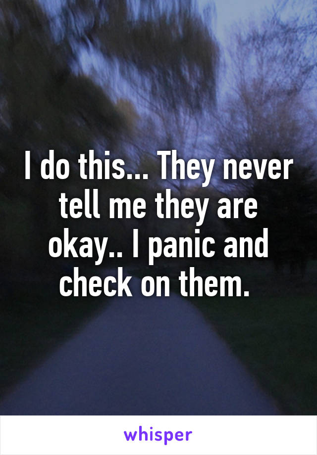 I do this... They never tell me they are okay.. I panic and check on them. 