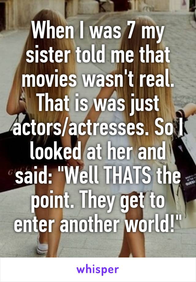 When I was 7 my sister told me that movies wasn't real. That is was just actors/actresses. So I looked at her and said: "Well THATS the point. They get to enter another world!" 