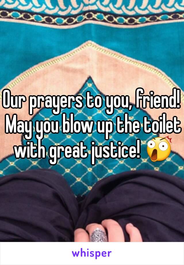 Our prayers to you, friend! May you blow up the toilet with great justice! 😲