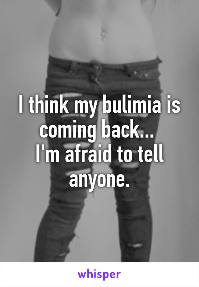 I think my bulimia is coming back... 
I'm afraid to tell anyone.