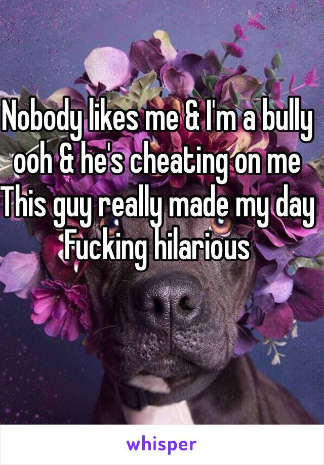 Nobody likes me & I'm a bully ooh & he's cheating on me
This guy really made my day 
Fucking hilarious 