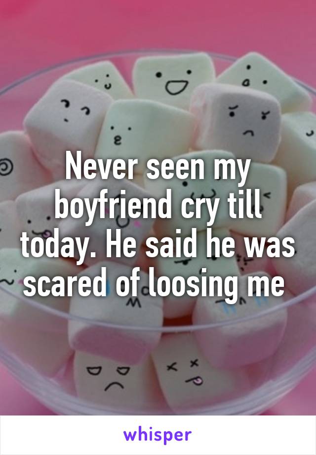 Never seen my boyfriend cry till today. He said he was scared of loosing me 