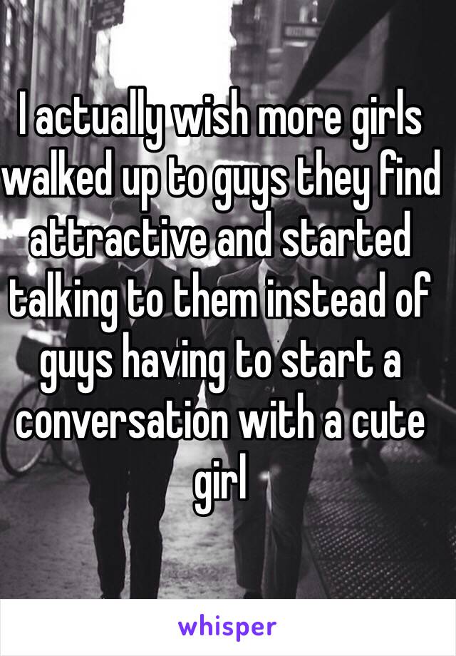 I actually wish more girls walked up to guys they find attractive and started talking to them instead of guys having to start a conversation with a cute girl 