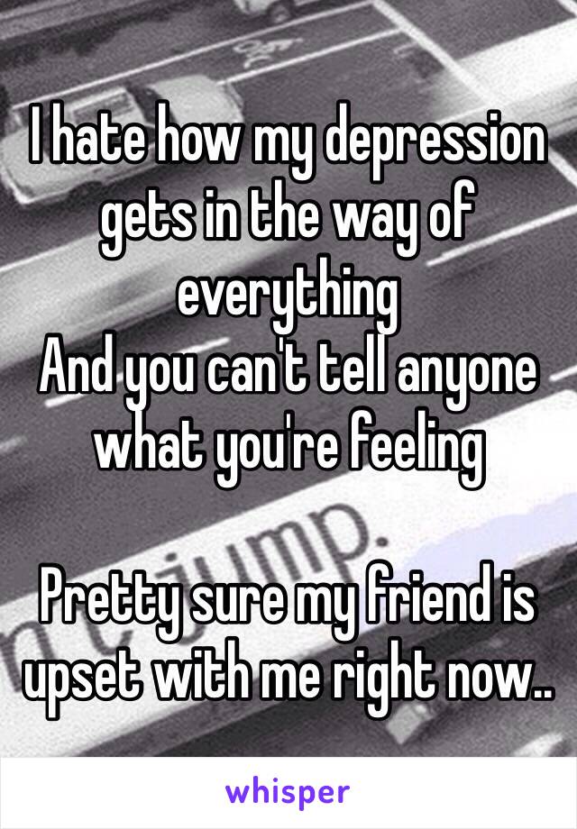 I hate how my depression gets in the way of everything
And you can't tell anyone what you're feeling 

Pretty sure my friend is upset with me right now..