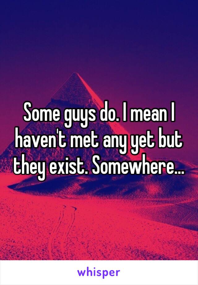 Some guys do. I mean I haven't met any yet but they exist. Somewhere...