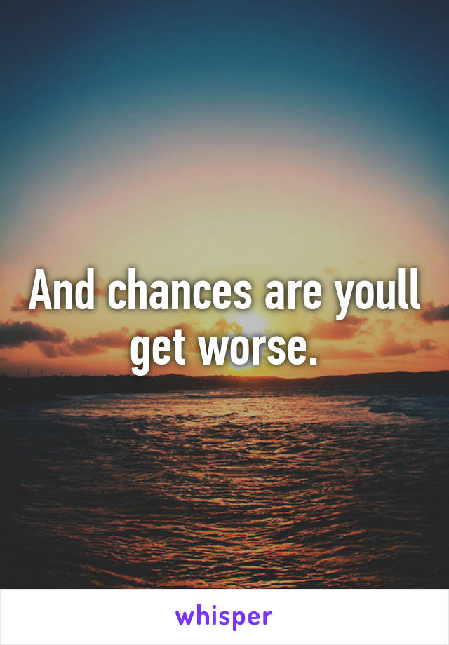 And chances are youll get worse.