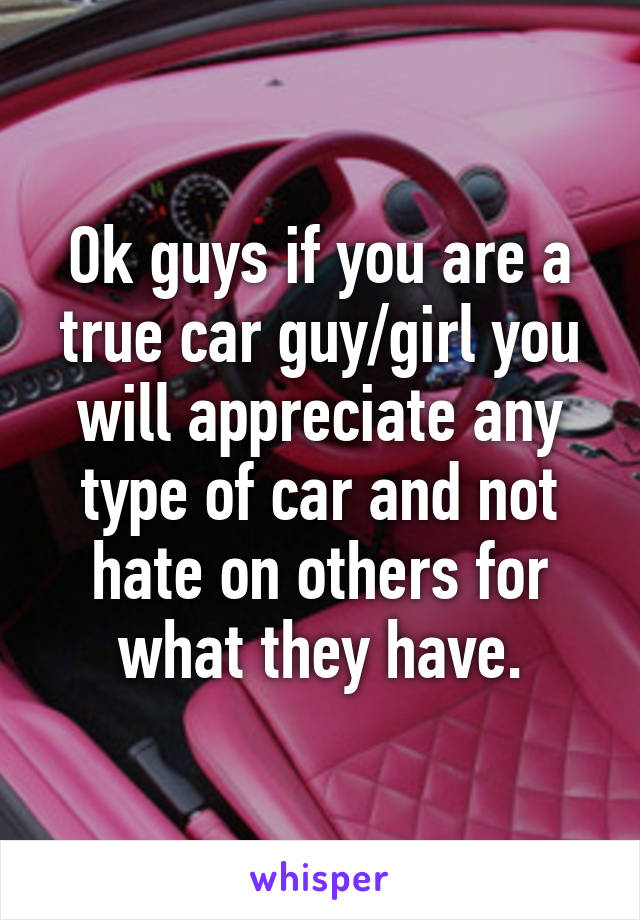 Ok guys if you are a true car guy/girl you will appreciate any type of car and not hate on others for what they have.