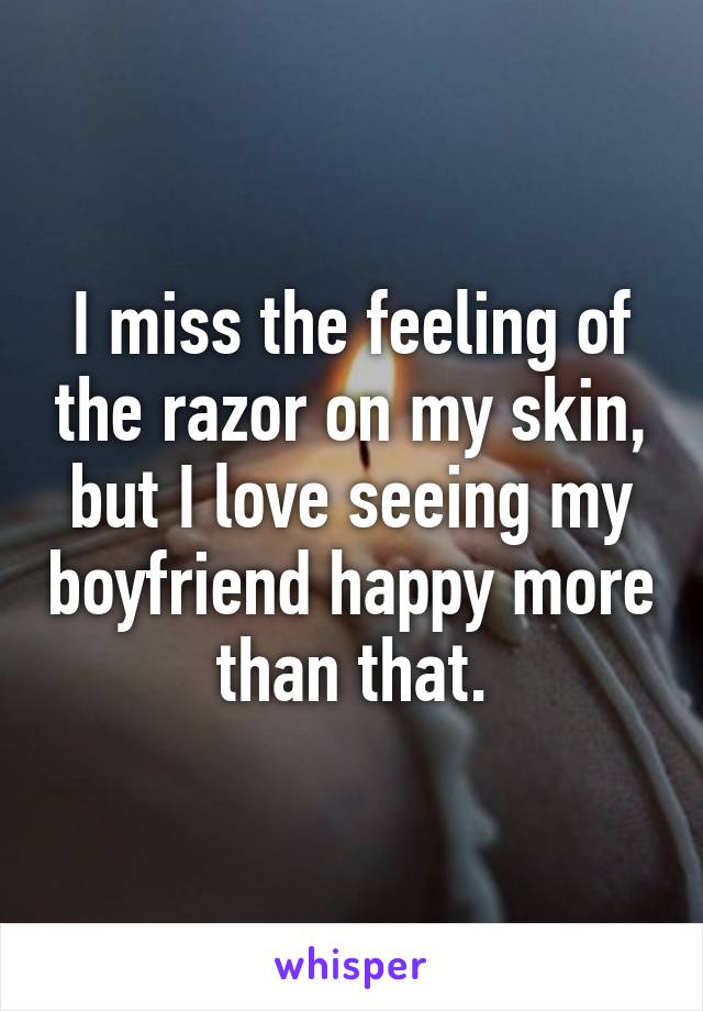 I miss the feeling of the razor on my skin, but I love seeing my boyfriend happy more than that.