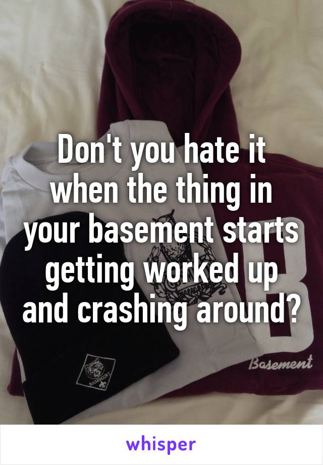 Don't you hate it when the thing in your basement starts getting worked up and crashing around?