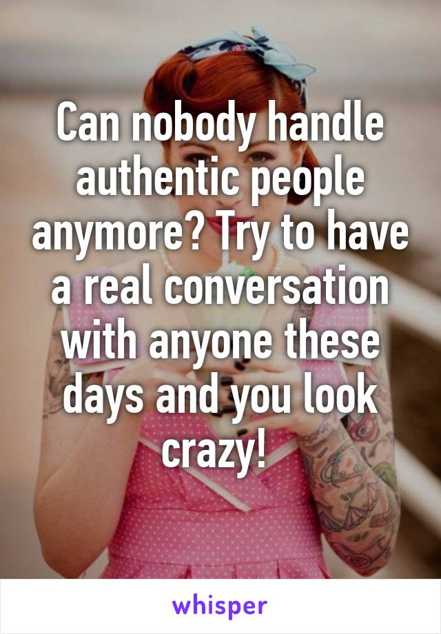 Can nobody handle authentic people anymore? Try to have a real conversation with anyone these days and you look crazy! 
