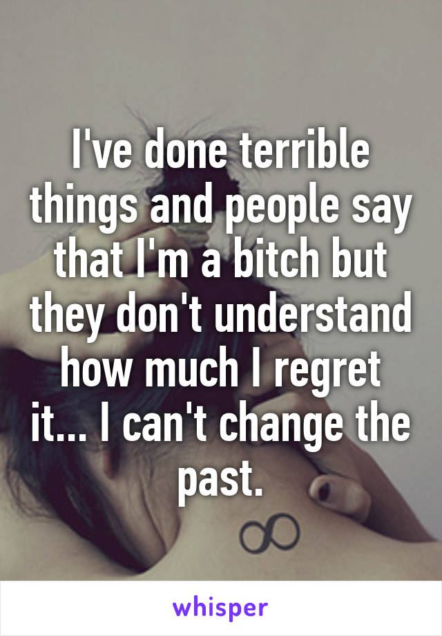 I've done terrible things and people say that I'm a bitch but they don't understand how much I regret it... I can't change the past.