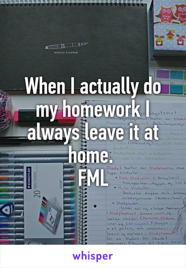 When I actually do my homework I always leave it at home. 
FML