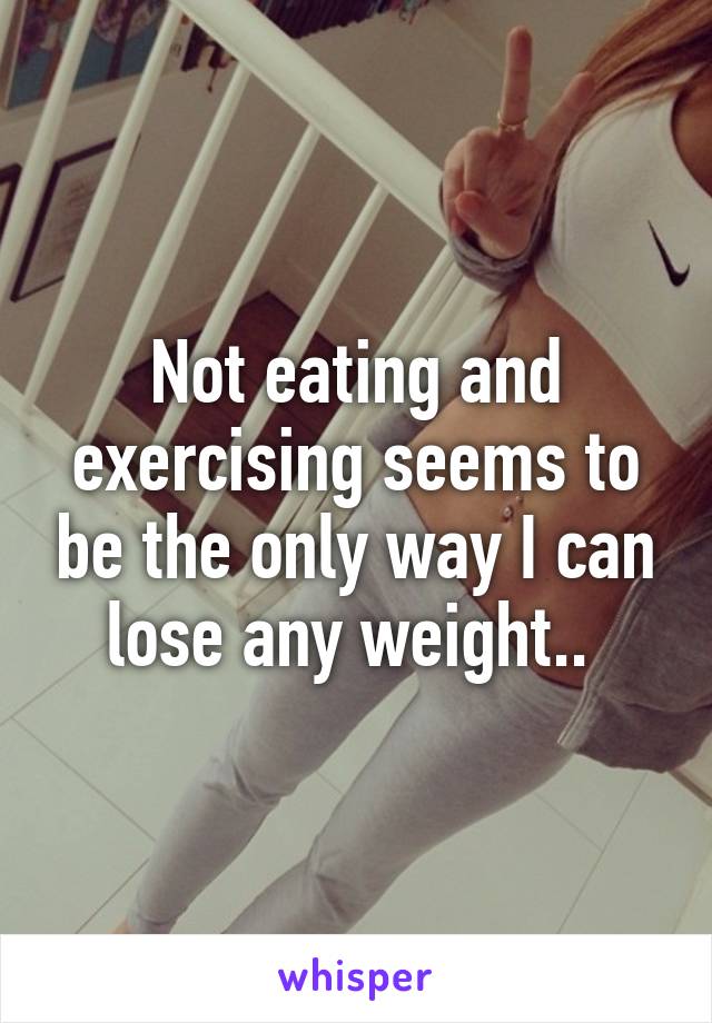 Not eating and exercising seems to be the only way I can lose any weight.. 