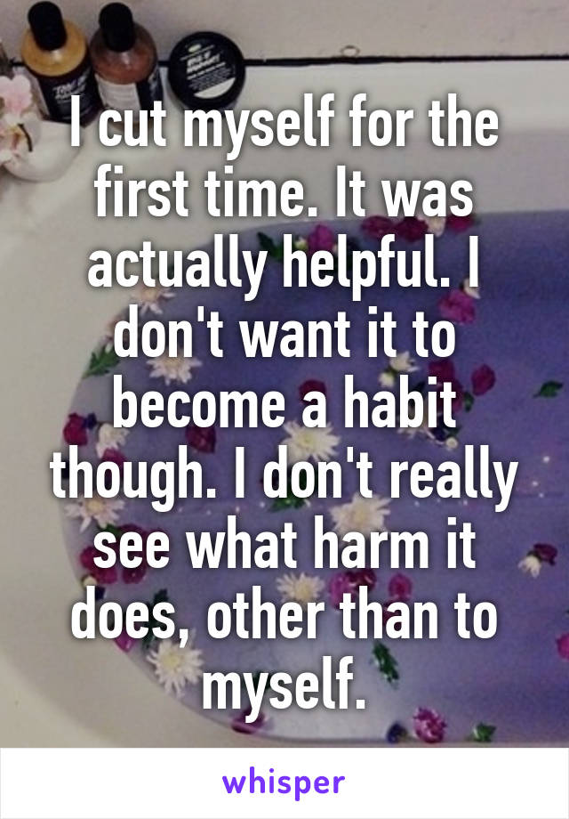 I cut myself for the first time. It was actually helpful. I don't want it to become a habit though. I don't really see what harm it does, other than to myself.