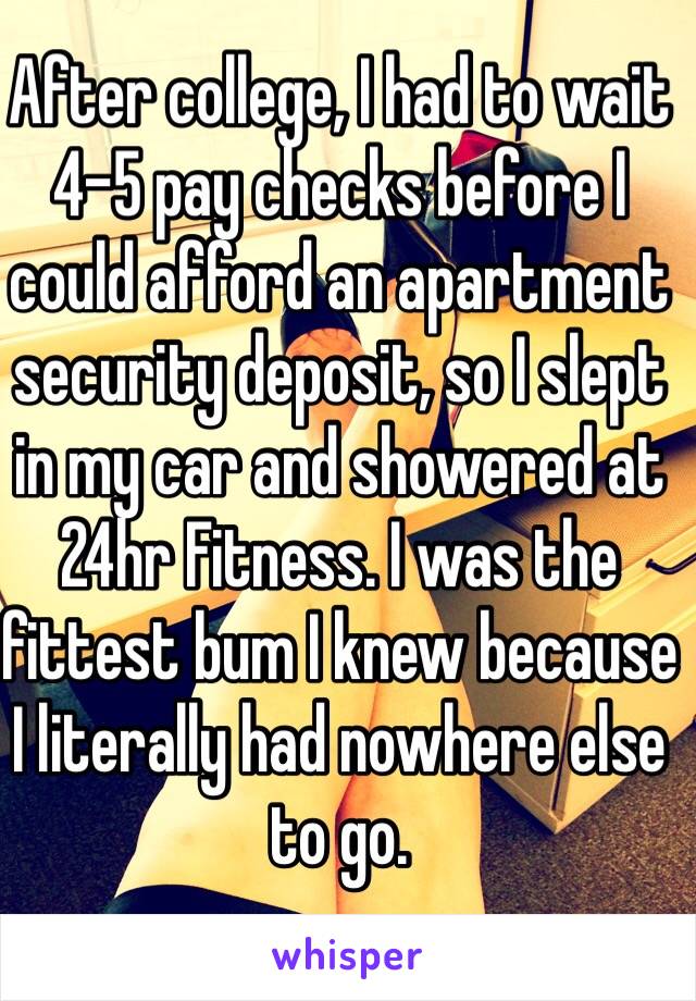 After college, I had to wait 4-5 pay checks before I could afford an apartment security deposit, so I slept in my car and showered at 24hr Fitness. I was the fittest bum I knew because I literally had nowhere else to go. 