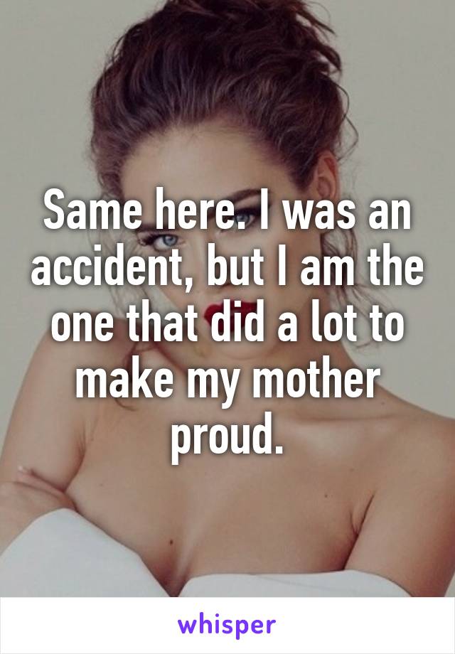 Same here. I was an accident, but I am the one that did a lot to make my mother proud.