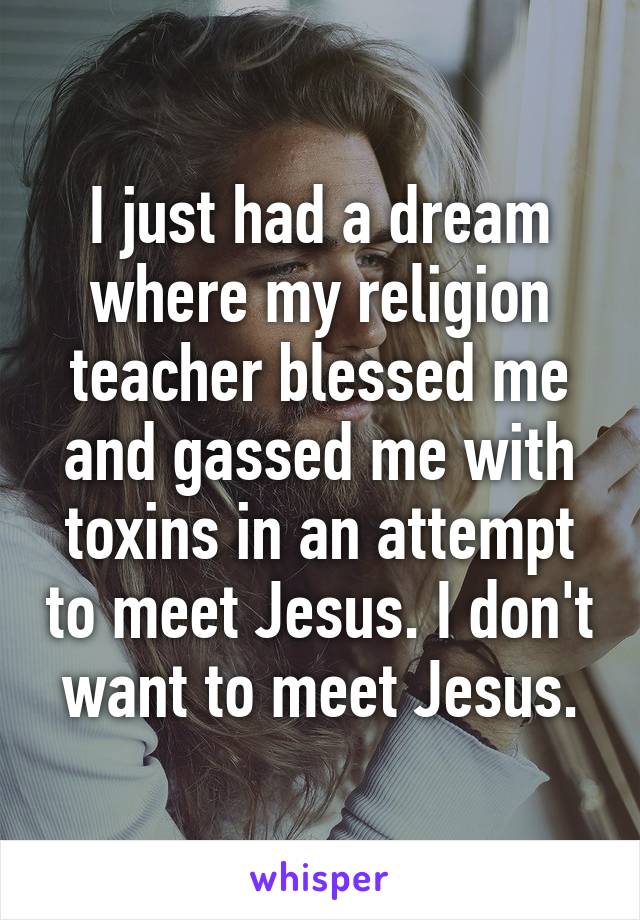 I just had a dream where my religion teacher blessed me and gassed me with toxins in an attempt to meet Jesus. I don't want to meet Jesus.