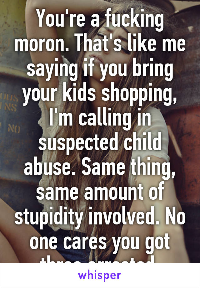 You're a fucking moron. That's like me saying if you bring your kids shopping, I'm calling in suspected child abuse. Same thing, same amount of stupidity involved. No one cares you got three arrested.