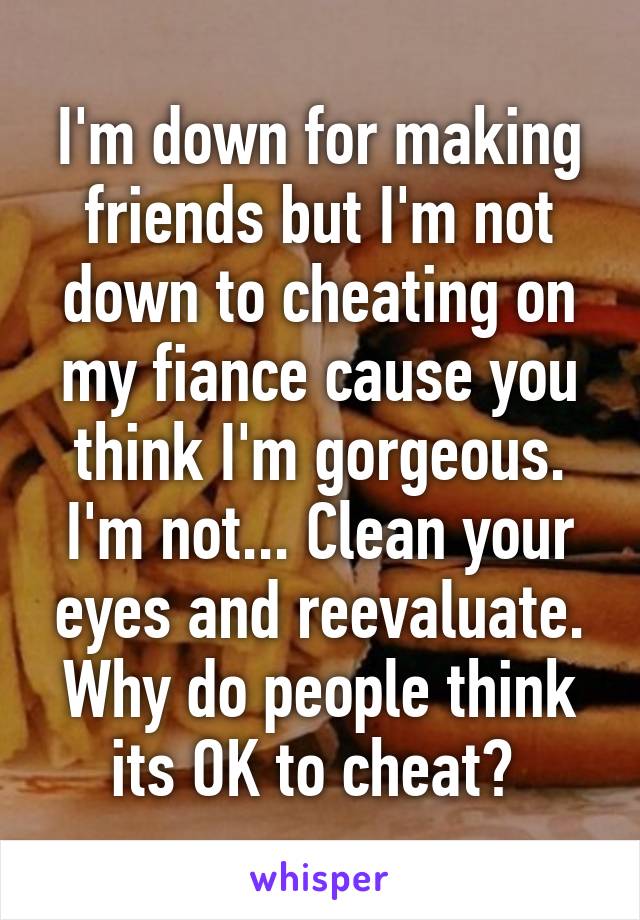 I'm down for making friends but I'm not down to cheating on my fiance cause you think I'm gorgeous. I'm not... Clean your eyes and reevaluate. Why do people think its OK to cheat? 