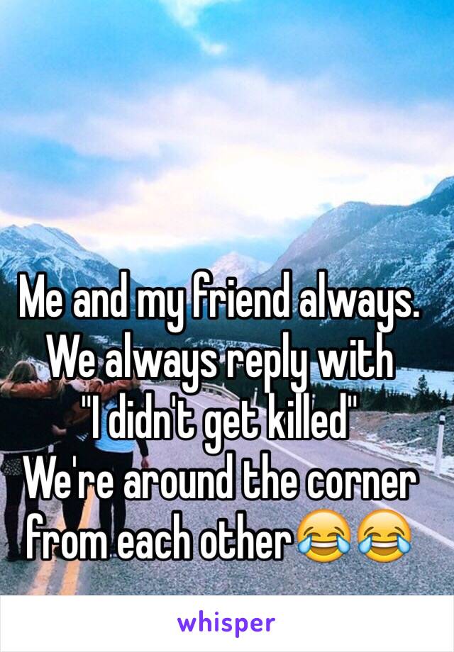 Me and my friend always. 
We always reply with
"I didn't get killed" 
We're around the corner from each other😂😂
