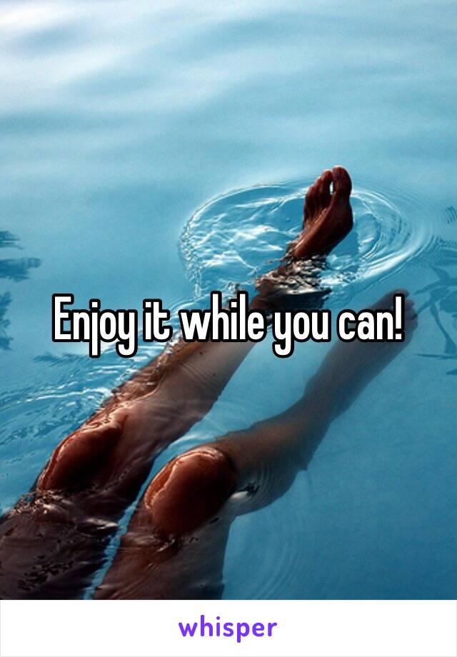 Enjoy it while you can!