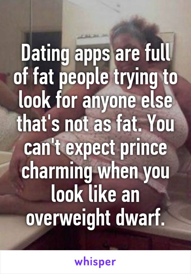 Dating apps are full of fat people trying to look for anyone else that's not as fat. You can't expect prince charming when you look like an overweight dwarf.