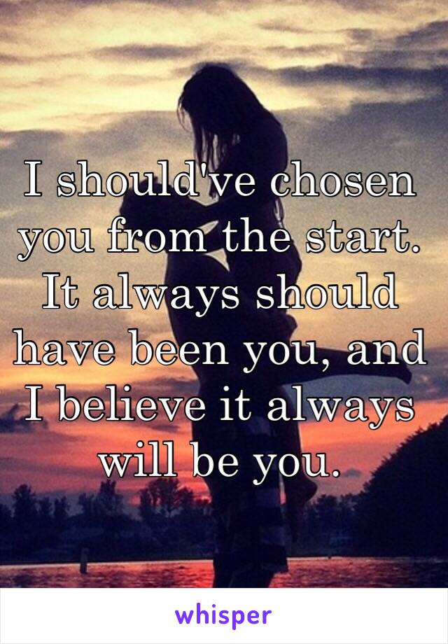 I should've chosen you from the start. It always should have been you, and I believe it always will be you. 