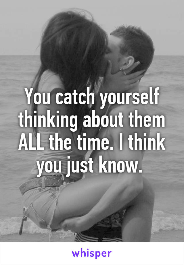 You catch yourself thinking about them ALL the time. I think you just know. 