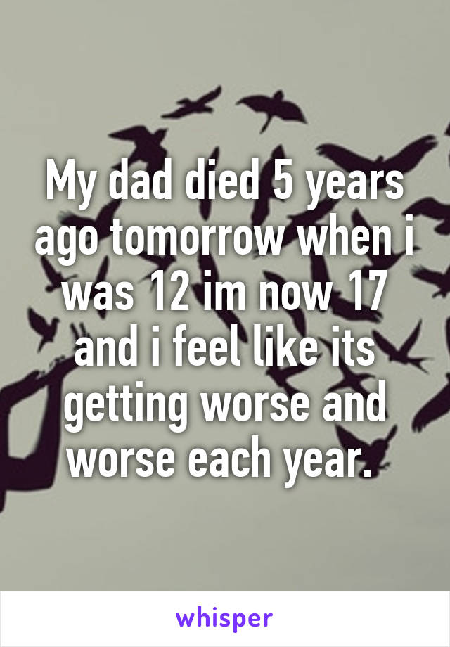 My dad died 5 years ago tomorrow when i was 12 im now 17 and i feel like its getting worse and worse each year. 