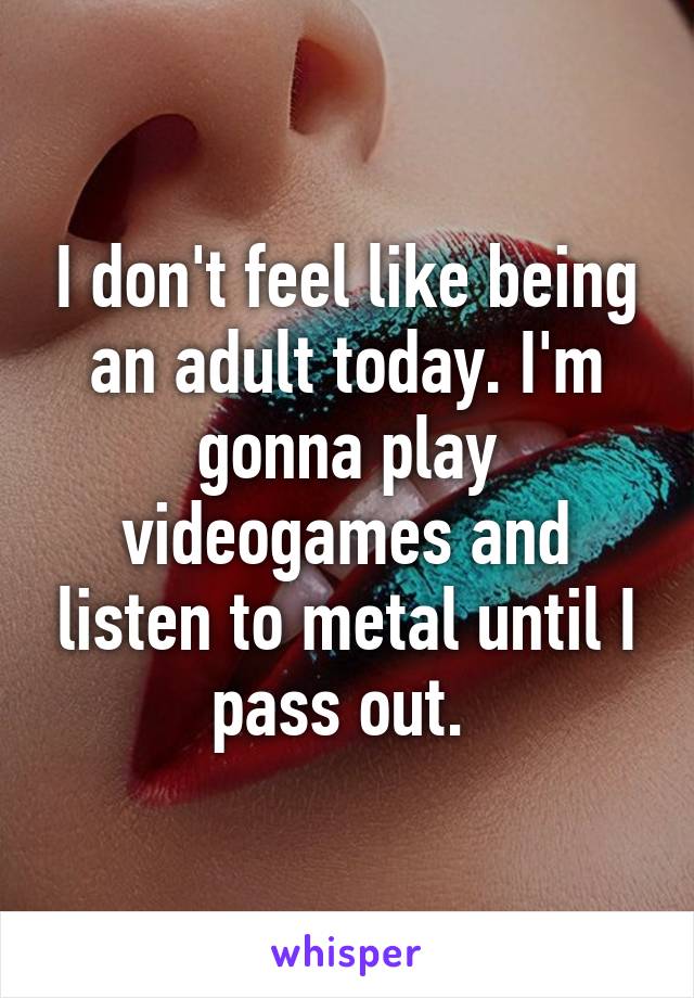 I don't feel like being an adult today. I'm gonna play videogames and listen to metal until I pass out. 