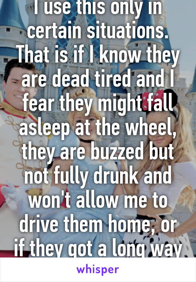 I use this only in certain situations. That is if I know they are dead tired and I fear they might fall asleep at the wheel, they are buzzed but not fully drunk and won't allow me to drive them home, or if they got a long way to travel.