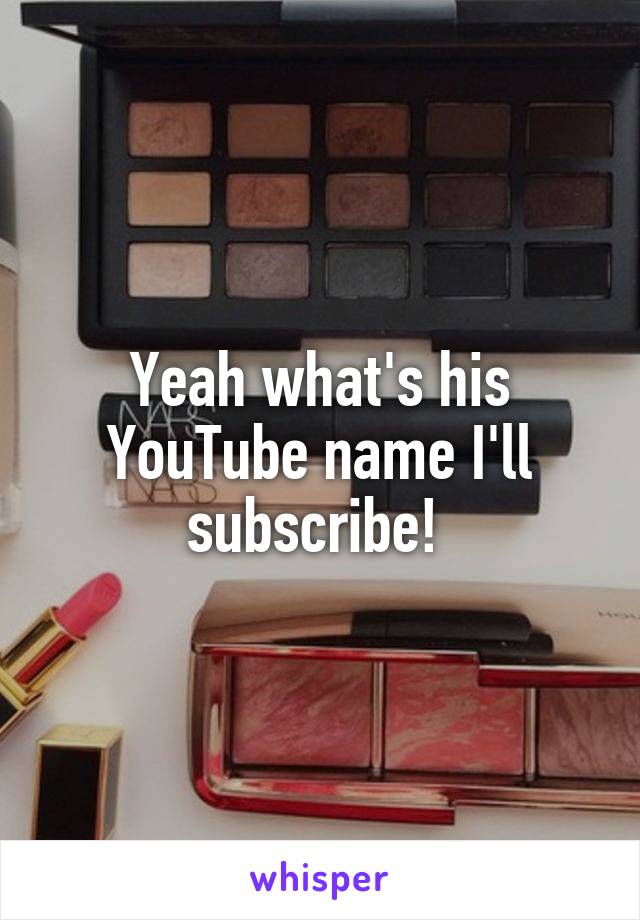 Yeah what's his YouTube name I'll subscribe! 