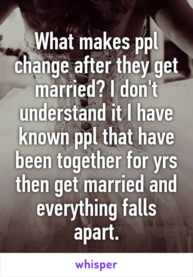 What makes ppl change after they get married? I don't understand it I have known ppl that have been together for yrs then get married and everything falls apart.