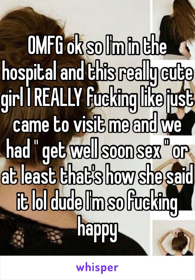 OMFG ok so I'm in the hospital and this really cute girl I REALLY fucking like just came to visit me and we had " get well soon sex " or at least that's how she said it lol dude I'm so fucking happy 