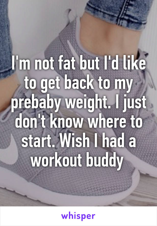 I'm not fat but I'd like to get back to my prebaby weight. I just don't know where to start. Wish I had a workout buddy 