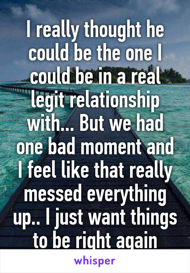 I really thought he could be the one I could be in a real legit relationship with... But we had one bad moment and I feel like that really messed everything up.. I just want things to be right again