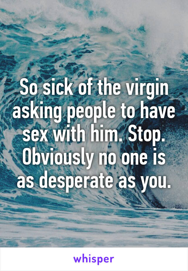 So sick of the virgin asking people to have sex with him. Stop. Obviously no one is as desperate as you.