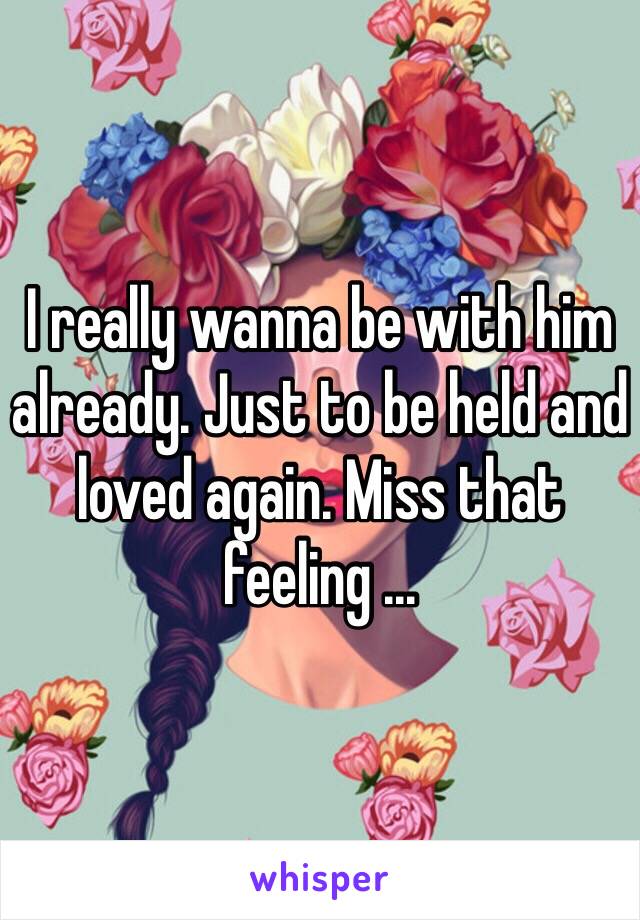 I really wanna be with him already. Just to be held and loved again. Miss that feeling ...