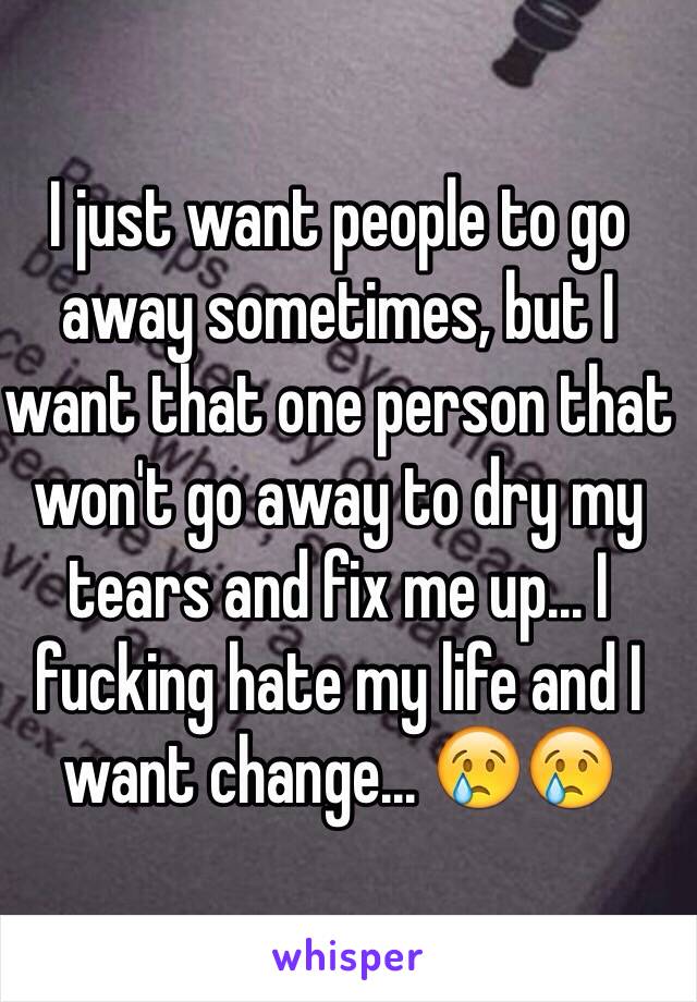 I just want people to go away sometimes, but I want that one person that won't go away to dry my tears and fix me up... I fucking hate my life and I want change... 😢😢