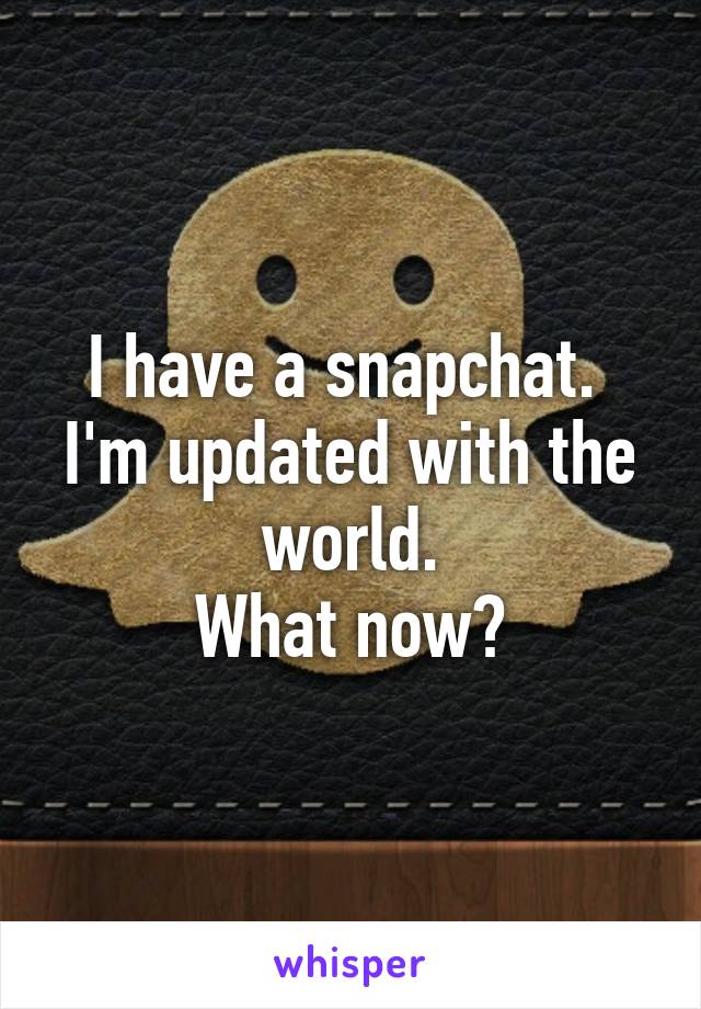 I have a snapchat. 
I'm updated with the world.
 What now? 