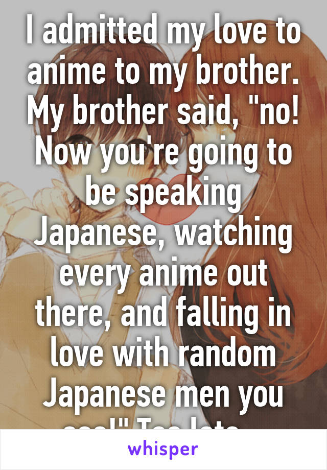 I admitted my love to anime to my brother. My brother said, "no! Now you're going to be speaking Japanese, watching every anime out there, and falling in love with random Japanese men you see!" Too late...