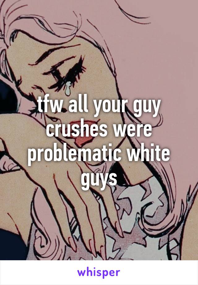 tfw all your guy crushes were problematic white guys