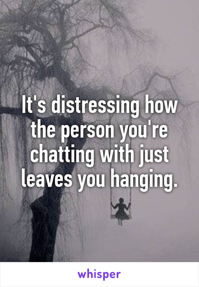 It's distressing how the person you're chatting with just leaves you hanging.