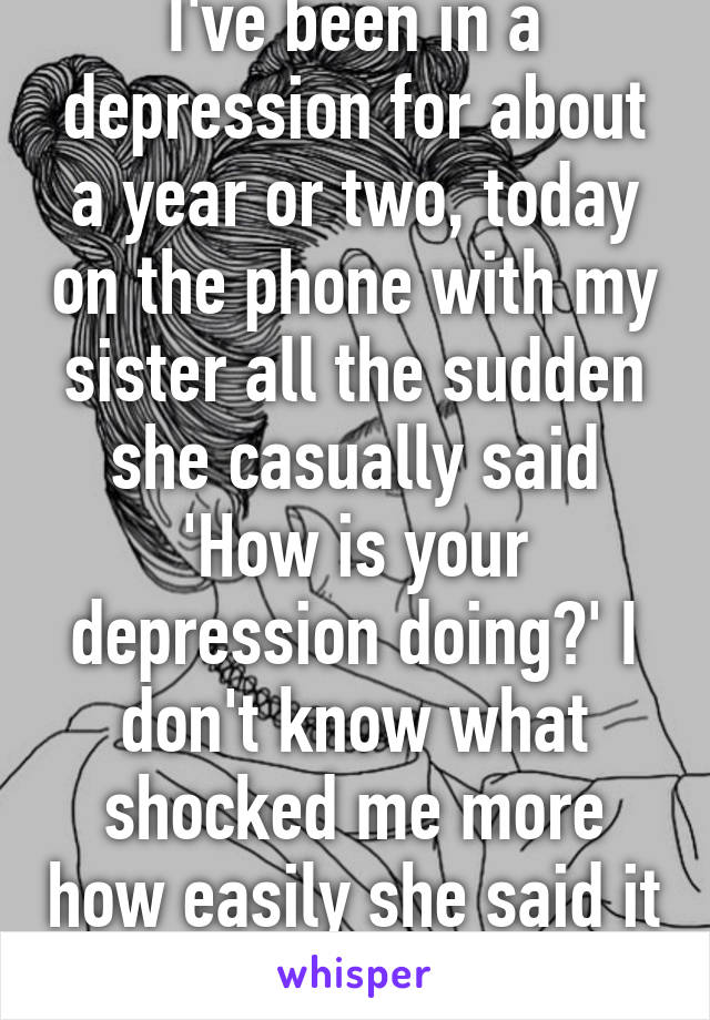 I've been in a depression for about a year or two, today on the phone with my sister all the sudden she casually said 'How is your depression doing?' I don't know what shocked me more how easily she said it or how she found out 