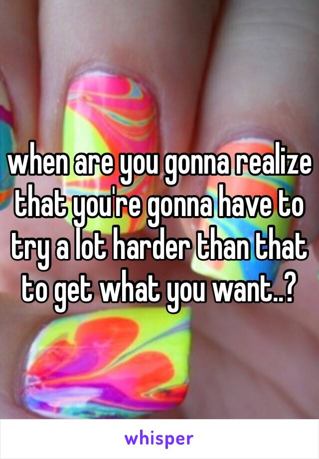 when are you gonna realize that you're gonna have to try a lot harder than that to get what you want..?